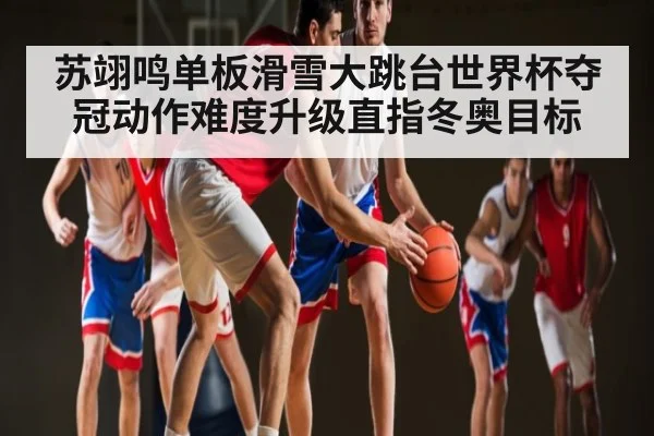 苏翊鸣单板滑雪大跳台世界杯夺冠动作难度升级直指冬奥目标